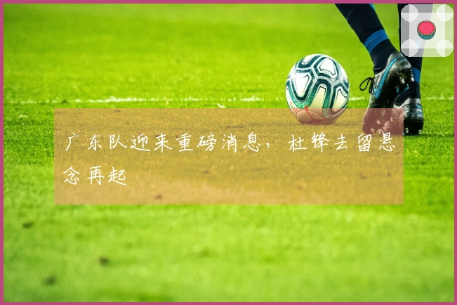 广东队迎来重磅消息，杜锋去留悬念再起