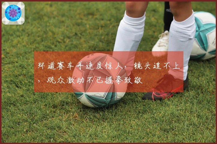 环道赛车手速度惊人，镜头追不上，观众激动不已握拳致敬