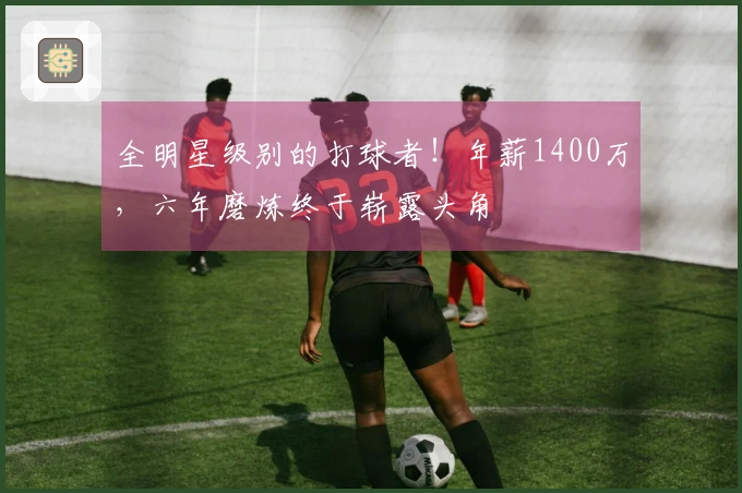 全明星级别的打球者！年薪1400万，六年磨炼终于崭露头角