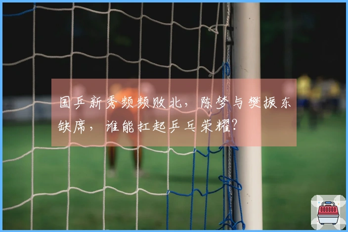 国乒新秀频频败北，陈梦与樊振东缺席，谁能扛起乒乓荣耀？