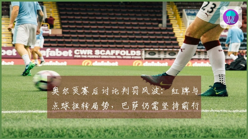 奥尔莫赛后讨论判罚风波：红牌与点球扭转局势，巴萨仍需坚持前行