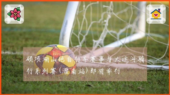 硕项湖山地自行车赛事与大运河骑行系列赛(灌南站)即将举行