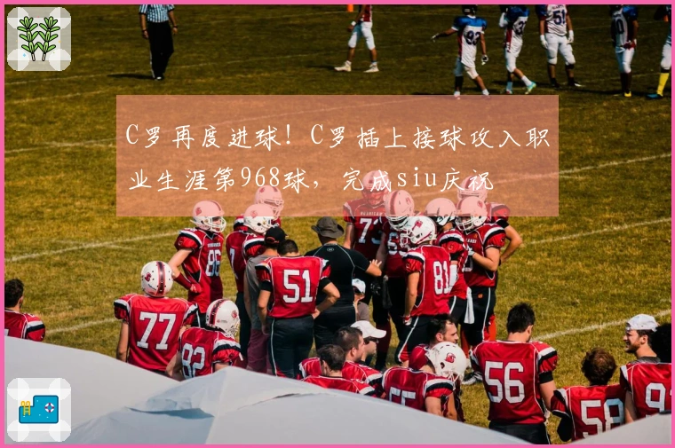 C罗再度进球！C罗插上接球攻入职业生涯第968球，完成siu庆祝