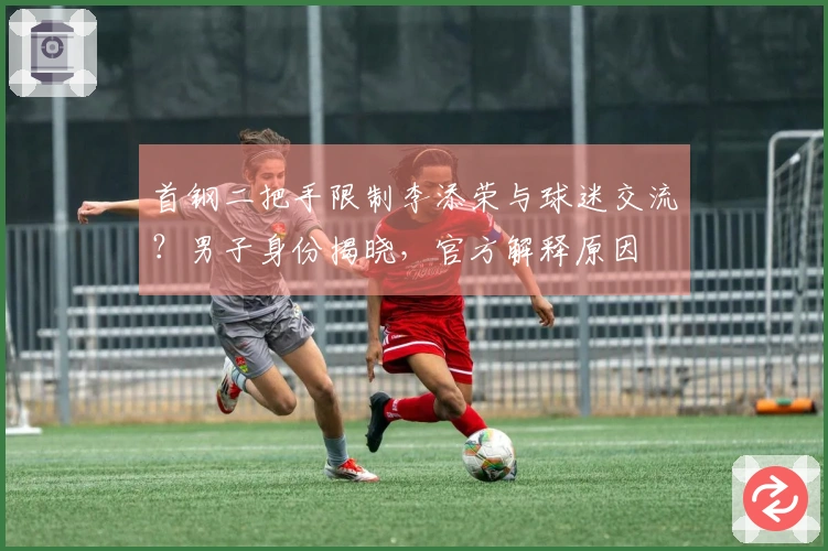 首钢二把手限制李添荣与球迷交流？男子身份揭晓，官方解释原因
