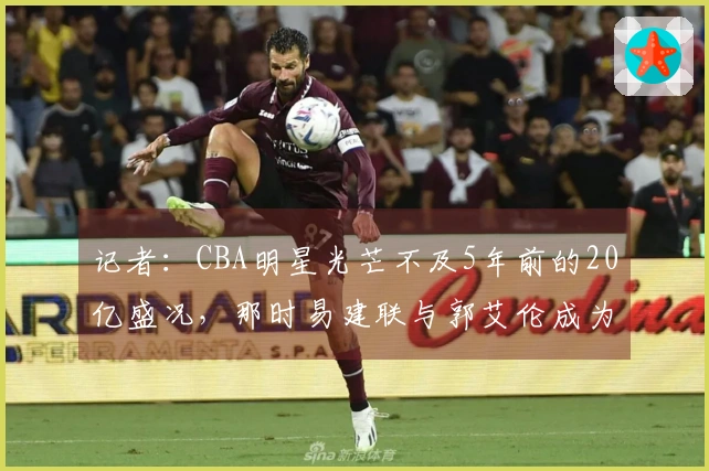 记者：CBA明星光芒不及5年前的20亿盛况，那时易建联与郭艾伦成为了破圈人物