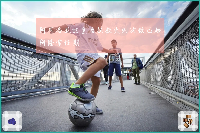 阿韦洛亚的皇马执教失利次数已超阿隆索任期