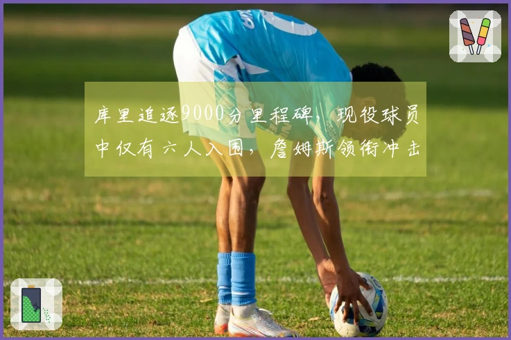 库里追逐9000分里程碑，现役球员中仅有六人入围，詹姆斯领衔冲击16000大关