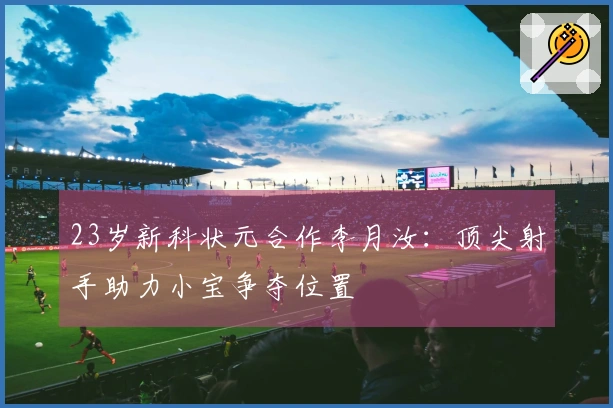 23岁新科状元合作李月汝：顶尖射手助力小宝争夺位置