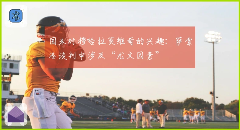国米对穆哈拉莫维奇的兴趣：萨索洛谈判中涉及“尤文因素”