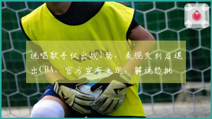 说唱歌手仅出战1场，表现失利后退出CBA，官方宣布决定，解说怒批