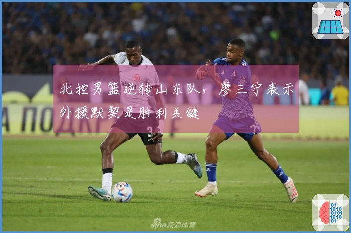 北控男篮逆转山东队，廖三宁表示外援默契是胜利关键