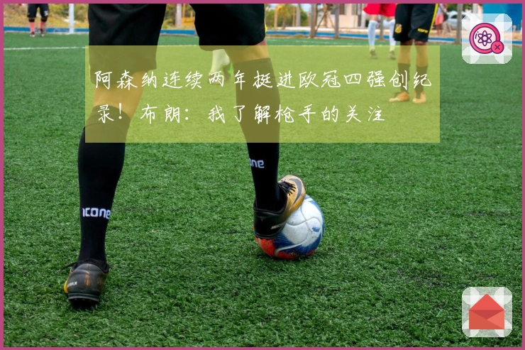 阿森纳连续两年挺进欧冠四强创纪录！布朗：我了解枪手的关注