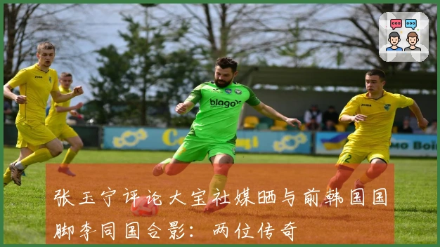 张玉宁评论大宝社媒晒与前韩国国脚李同国合影：两位传奇
