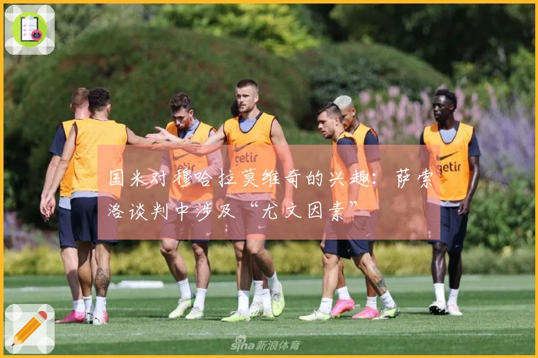 国米对穆哈拉莫维奇的兴趣：萨索洛谈判中涉及“尤文因素”