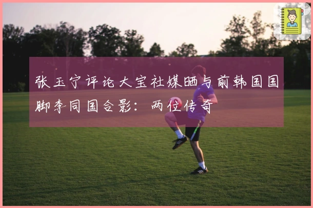 张玉宁评论大宝社媒晒与前韩国国脚李同国合影：两位传奇