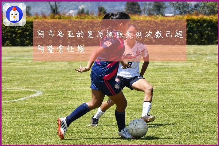 阿韦洛亚的皇马执教失利次数已超阿隆索任期