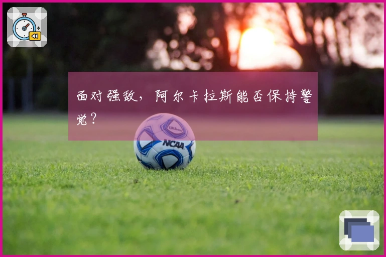 面对强敌，阿尔卡拉斯能否保持警觉？