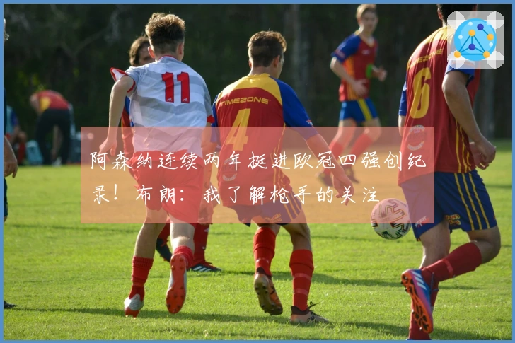 阿森纳连续两年挺进欧冠四强创纪录！布朗：我了解枪手的关注