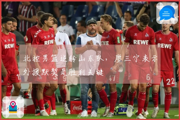 北控男篮逆转山东队，廖三宁表示外援默契是胜利关键