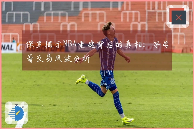 保罗揭示NBA重建背后的真相：字母哥交易风波分析