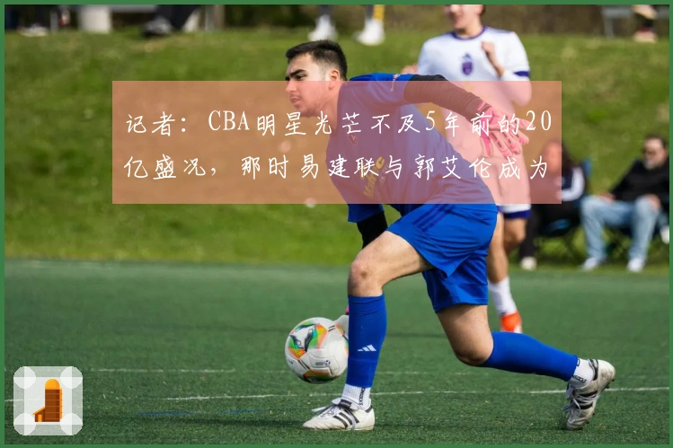 记者：CBA明星光芒不及5年前的20亿盛况，那时易建联与郭艾伦成为了破圈人物