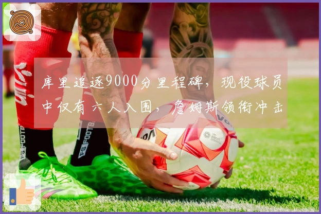 库里追逐9000分里程碑，现役球员中仅有六人入围，詹姆斯领衔冲击16000大关